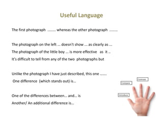 Useful Language
The first photograph ........ whereas the other photograph ........
The photograph on the left ... doesn't show ... as clearly as ...
The photograph of the little boy ... is more effective as it ..
It's difficult to tell from any of the two photographs but
Unlike the photograph I have just described, this one …….
One difference (which stands out) is…
One of the differences between… and… is
Another/ An additional difference is…
 