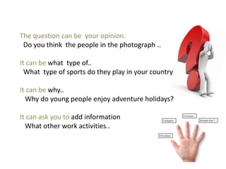 The question can be your opinion.
Do you think the people in the photograph ..
It can be what type of..
What type of sports do they play in your country?
It can be why..
Why do young people enjoy adventure holidays?
It can ask you to add information
What other work activities..
 