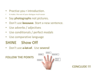 • Practise you r introduction.
• It makes the rest of your dialogue much easier
• Say photographs not pictures.
• Don’t use because. Start a new sentence.
• Use adverbs / adjectives
• Use conditionals / perfect modals
• Use comparative language
SHINE Show Off
• Don’t use a lot of. Use several
FOLLOW THE POINTS
CONCLUDE !!!
 