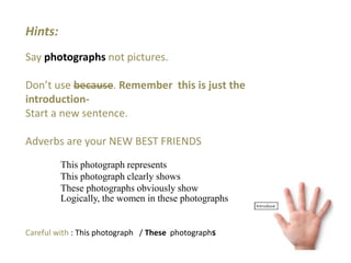 Hints:
Say photographs not pictures.
Don’t use because. Remember this is just the
introduction-
Start a new sentence.
Adverbs are your NEW BEST FRIENDS
This photograph represents
This photograph clearly shows
These photographs obviously show
Logically, the women in these photographs
Careful with : This photograph / These photographs
 