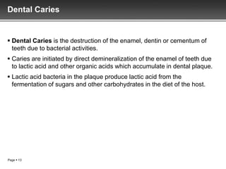 Dental Caries


 Dental Caries is the destruction of the enamel, dentin or cementum of
  teeth due to bacterial activities.
 Caries are initiated by direct demineralization of the enamel of teeth due
  to lactic acid and other organic acids which accumulate in dental plaque.
 Lactic acid bacteria in the plaque produce lactic acid from the
  fermentation of sugars and other carbohydrates in the diet of the host.




Page  13
 
