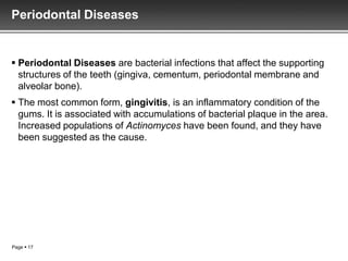 Periodontal Diseases


 Periodontal Diseases are bacterial infections that affect the supporting
  structures of the teeth (gingiva, cementum, periodontal membrane and
  alveolar bone).
 The most common form, gingivitis, is an inflammatory condition of the
  gums. It is associated with accumulations of bacterial plaque in the area.
  Increased populations of Actinomyces have been found, and they have
  been suggested as the cause.




Page  17
 
