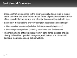 Periodontal Diseases


 Diseases that are confined to the gingiva usually do not lead to loss of
  teeth, but there are other more serious forms of periodontal disease that
  affect periodontal membrane and alveolar bone resulting in tooth loss.
 Bacteria in these lesions are very complex populations consisting of
  – Gram-positive organisms (including Actinomyces and streptococci)
  – Gram-negative organisms (including spirochetes and Bacteroides).
 The mechanisms of tissue destruction in periodontal disease are not
  clearly defined but hydrolytic enzymes, endotoxins, and other toxic
  bacterial metabolites seem to be involved.




Page  18
 