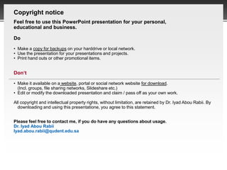 Copyright notice
   Feel free to use this PowerPoint presentation for your personal,
   educational and business.

   Do

   • Make a copy for backups on your harddrive or local network.
   • Use the presentation for your presentations and projects.
   • Print hand outs or other promotional items.


   Don‘t

   • Make it available on a website, portal or social network website for download.
     (Incl. groups, file sharing networks, Slideshare etc.)
   • Edit or modify the downloaded presentation and claim / pass off as your own work.

   All copyright and intellectual property rights, without limitation, are retained by Dr. Iyad Abou Rabii. By
     downloading and using this presentatione, you agree to this statement.


   Please feel free to contact me, if you do have any questions about usage.
   Dr. Iyad Abou Rabii
   Iyad.abou.rabii@qudent.edu.sa




Page  20
 