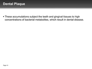 Dental Plaque


 These accumulations subject the teeth and gingival tissues to high
  concentrations of bacterial metabolites, which result in dental disease.




Page  6
 