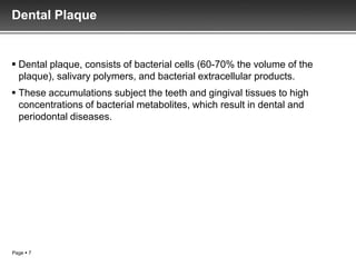 Dental Plaque


 Dental plaque, consists of bacterial cells (60-70% the volume of the
  plaque), salivary polymers, and bacterial extracellular products.
 These accumulations subject the teeth and gingival tissues to high
  concentrations of bacterial metabolites, which result in dental and
  periodontal diseases.




Page  7
 
