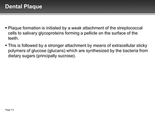 Dental Plaque


 Plaque formation is initiated by a weak attachment of the streptococcal
  cells to salivary glycoproteins forming a pellicle on the surface of the
  teeth.
 This is followed by a stronger attachment by means of extracellular sticky
  polymers of glucose (glucans) which are synthesized by the bacteria from
  dietary sugars (principally sucrose).




Page  9
 