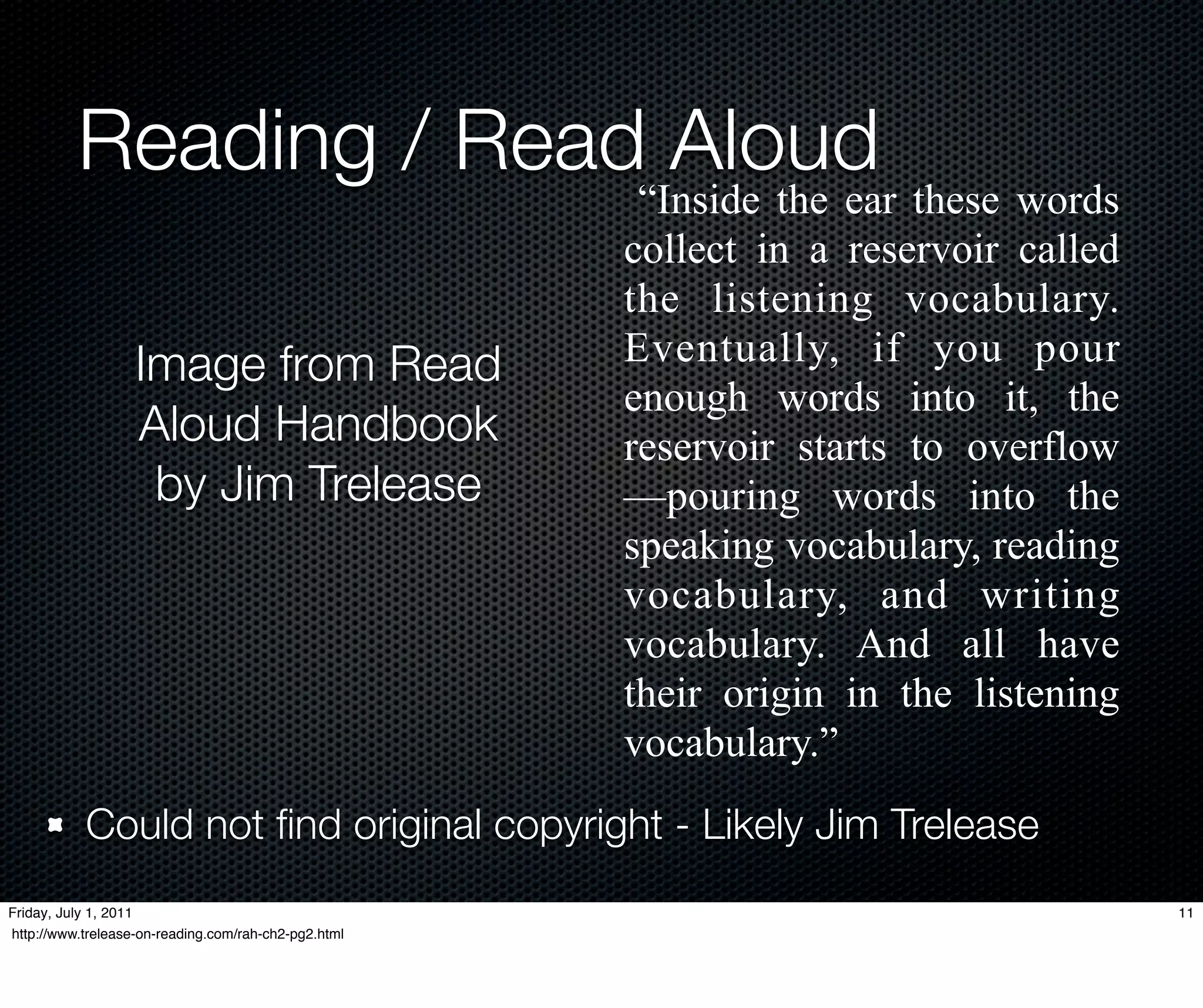 Reading / Read Aloud
                                                       “Inside the ear these words
                                                      collect in a reservoir called
                                                      the listening vocabulary.
                   Image from Read                    Eventually, if you pour
                                                      enough words into it, the
                   Aloud Handbook                     reservoir starts to overflow
                    by Jim Trelease                   —pouring words into the
                                                      speaking vocabulary, reading
                                                      vocabulary, and writing
                                                      vocabulary. And all have
                                                      their origin in the listening
                                                      vocabulary.”
           Could not ﬁnd original copyright - Likely Jim Trelease
Friday, July 1, 2011                                                                  11
http://www.trelease-on-reading.com/rah-ch2-pg2.html
 
