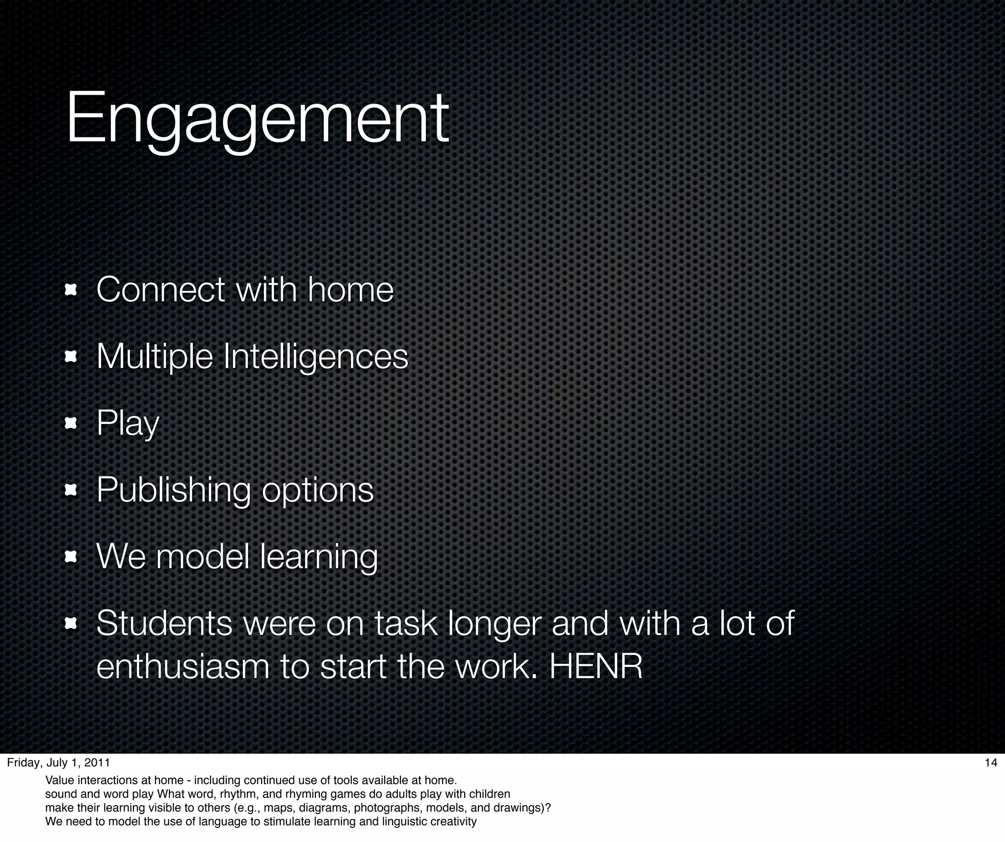 Engagement

                 Connect with home
                 Multiple Intelligences
                 Play
                 Publishing options
                 We model learning
                 Students were on task longer and with a lot of
                 enthusiasm to start the work. HENR

Friday, July 1, 2011                                                                                       14
        Value interactions at home - including continued use of tools available at home.
        sound and word play What word, rhythm, and rhyming games do adults play with children
        make their learning visible to others (e.g., maps, diagrams, photographs, models, and drawings)?
        We need to model the use of language to stimulate learning and linguistic creativity
 