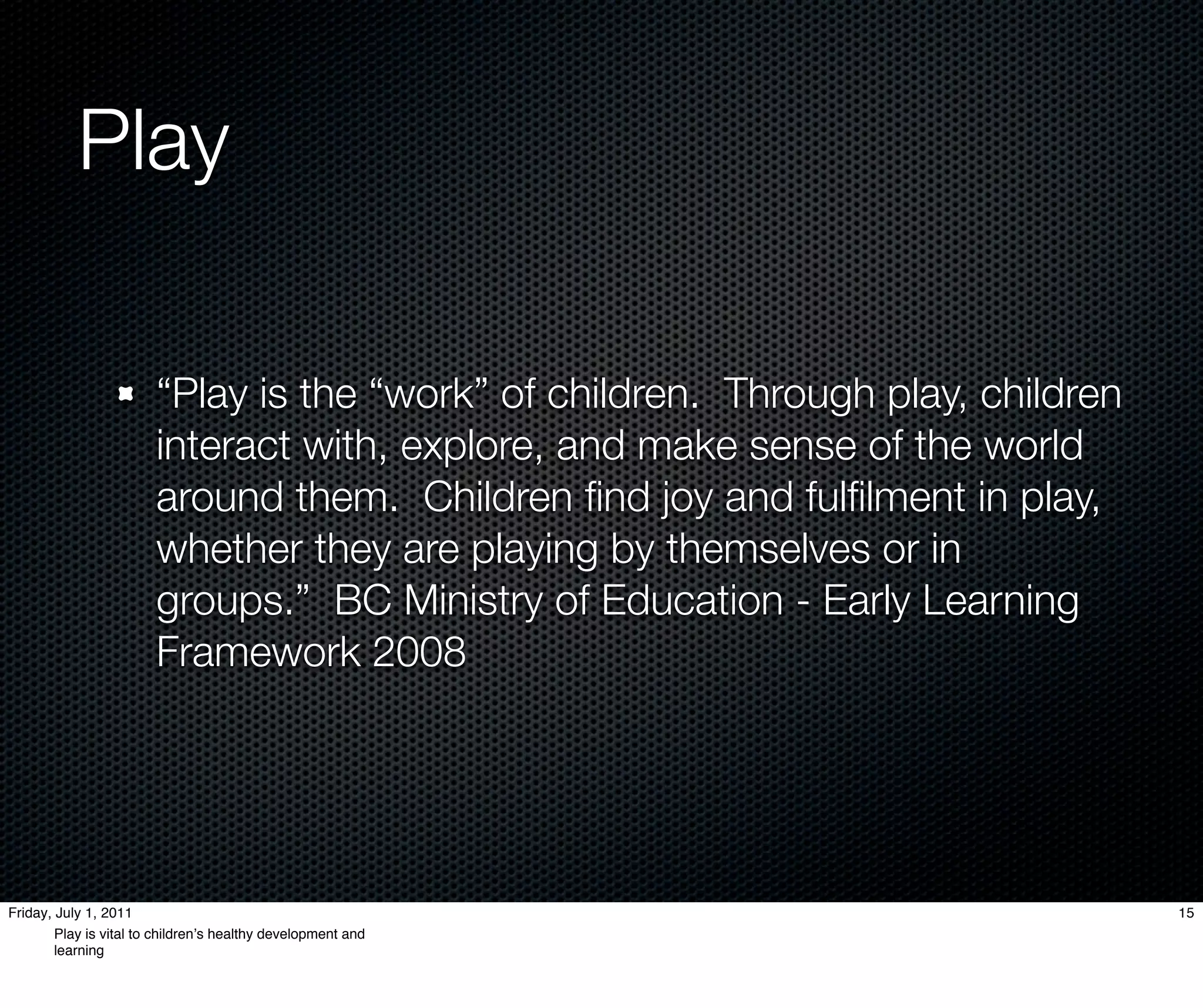 Play

                        “Play is the “work” of children. Through play, children
                        interact with, explore, and make sense of the world
                        around them. Children ﬁnd joy and fulﬁlment in play,
                        whether they are playing by themselves or in
                        groups.” BC Ministry of Education - Early Learning
                        Framework 2008




Friday, July 1, 2011                                                              15
        Play is vital to childrenʼs healthy development and
        learning
 