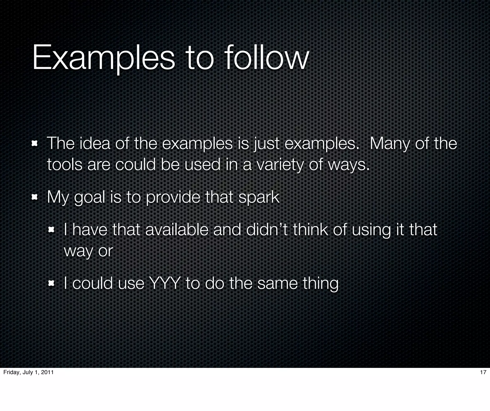 Examples to follow	

                 The idea of the examples is just examples. Many of the
                 tools are could be used in a variety of ways.
                 My goal is to provide that spark
                       I have that available and didn’t think of using it that
                       way or
                       I could use YYY to do the same thing



Friday, July 1, 2011                                                             17
 