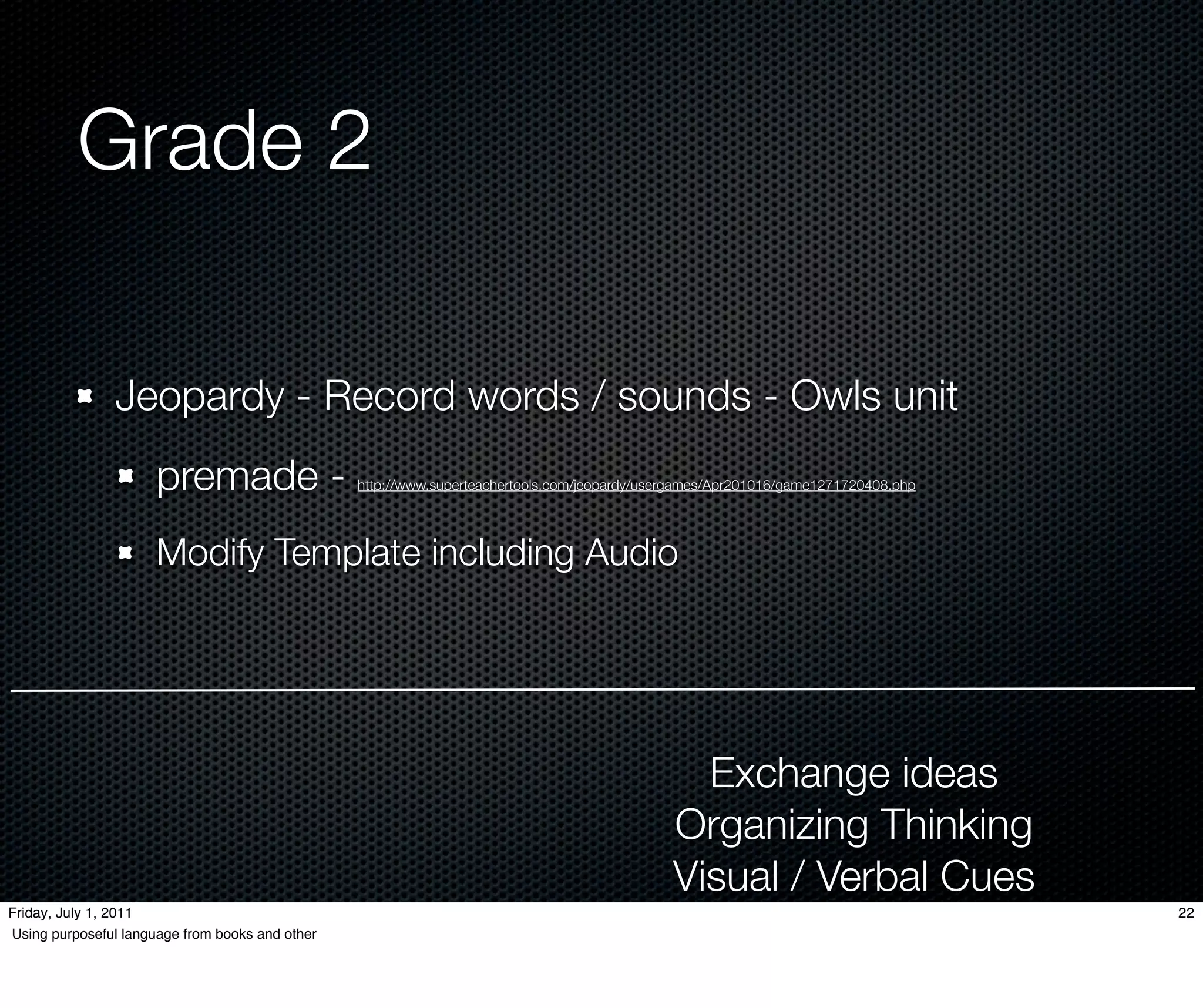 Grade 2

               Jeopardy - Record words / sounds - Owls unit
                      premade -                  http://www.superteachertools.com/jeopardy/usergames/Apr201016/game1271720408.php




                      Modify Template including Audio




                                                                                                Exchange ideas
                                                                                              Organizing Thinking
                                                                                              Visual / Verbal Cues
Friday, July 1, 2011                                                                                                                22
Using purposeful language from books and other
 