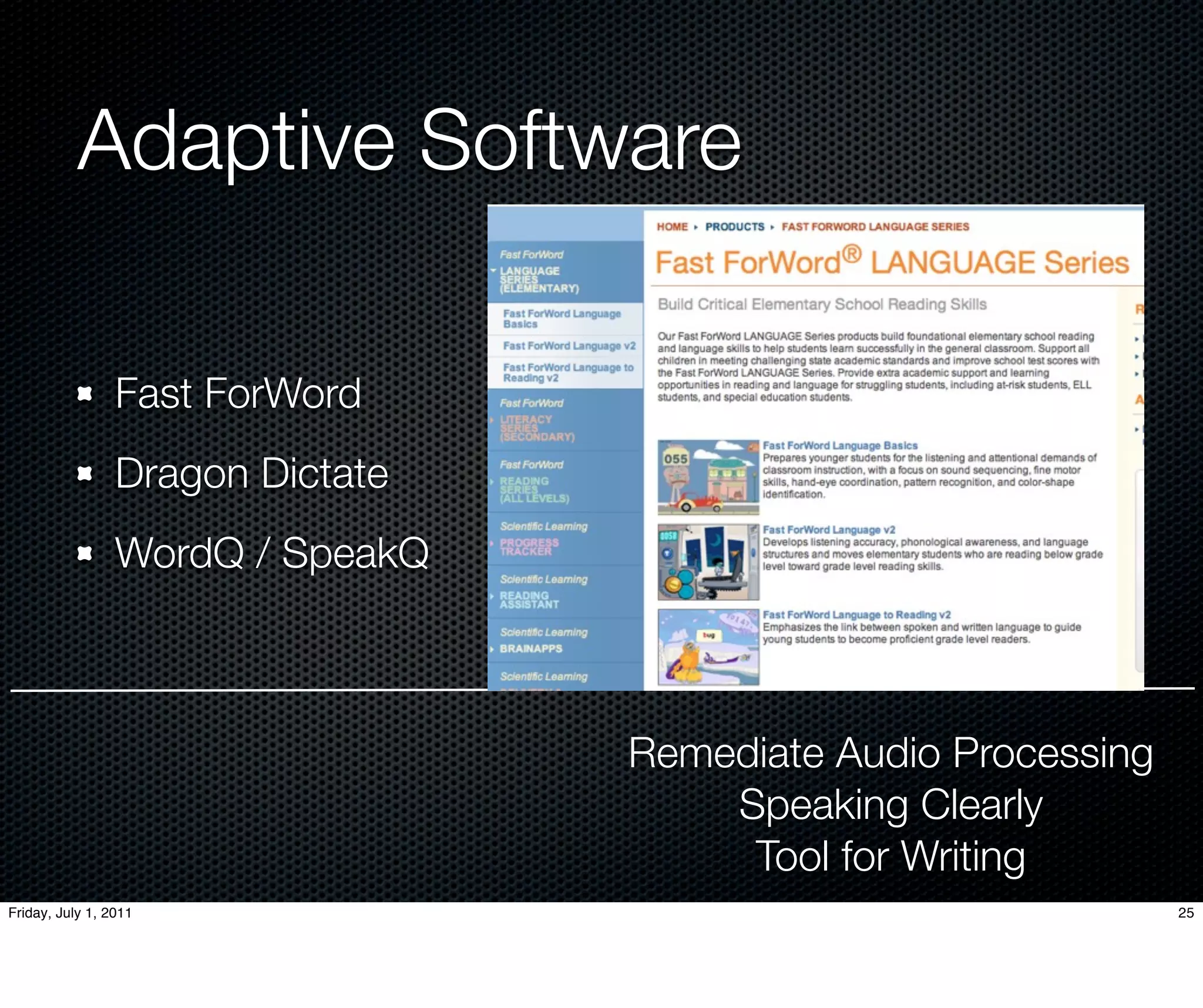 Adaptive Software

                 Fast ForWord
                 Dragon Dictate
                 WordQ / SpeakQ



                                  Remediate Audio Processing
                                      Speaking Clearly
                                       Tool for Writing
Friday, July 1, 2011                                           25
 