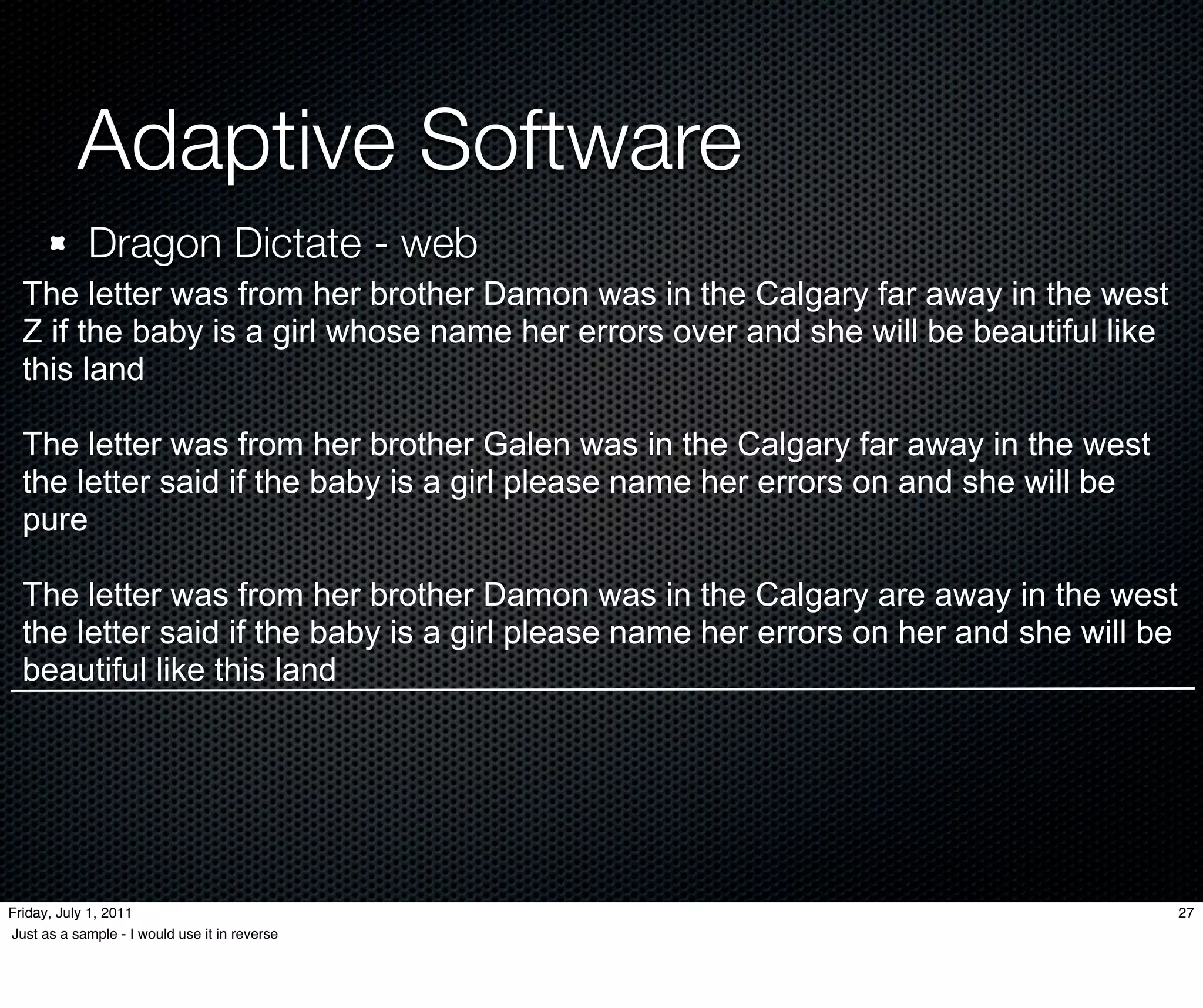 Adaptive Software
             Dragon Dictate - web
  The letter was from her brother Damon was in the Calgary far away in the west
  Z if the baby is a girl whose name her errors over and she will be beautiful like
  this land

  The letter was from her brother Galen was in the Calgary far away in the west
  the letter said if the baby is a girl please name her errors on and she will be
  pure

  The letter was from her brother Damon was in the Calgary are away in the west
  the letter said if the baby is a girl please name her errors on her and she will be
  beautiful like this land




Friday, July 1, 2011                                                                    27
Just as a sample - I would use it in reverse
 