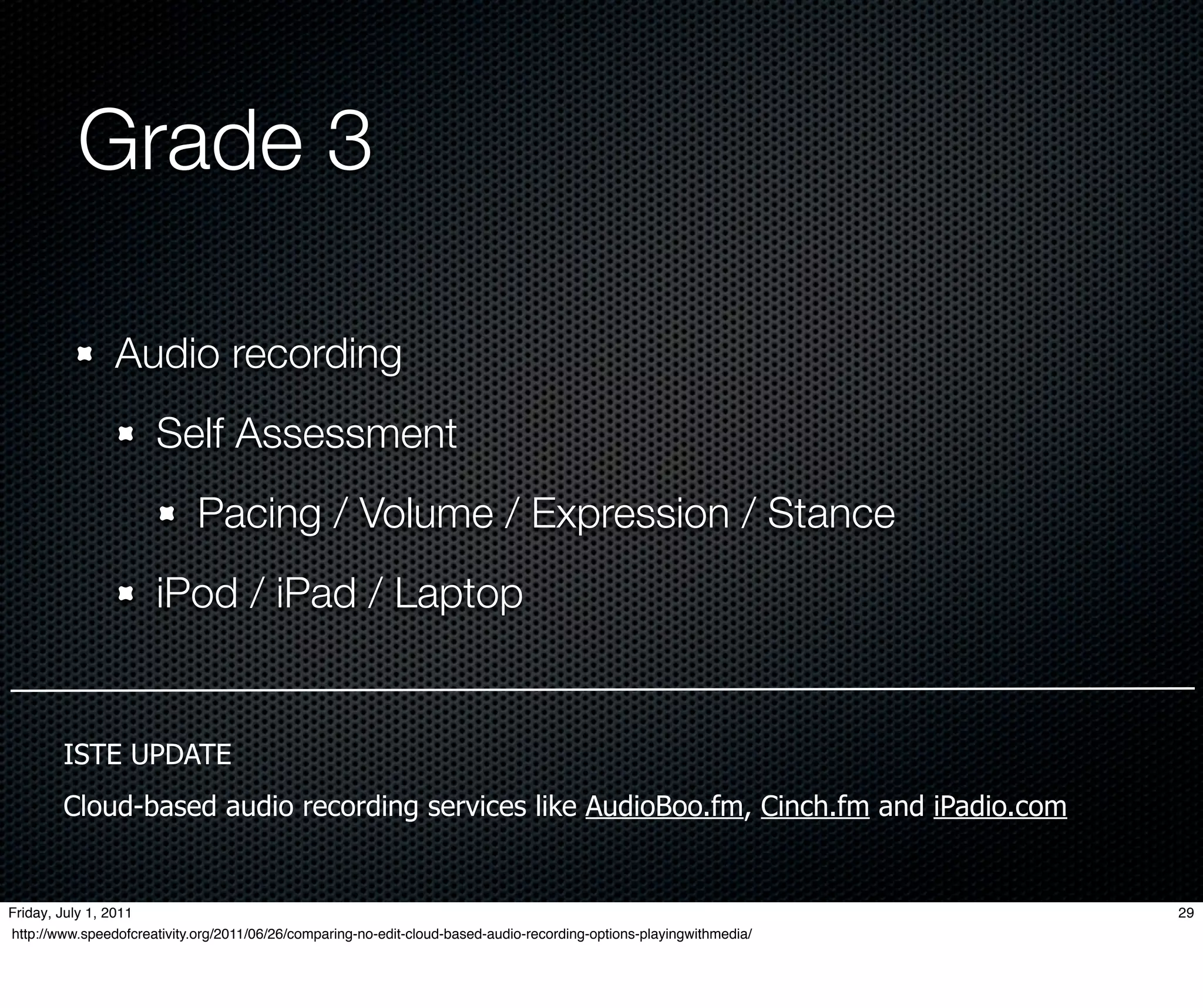 Grade 3

                Audio recording
                      Self Assessment
                             Pacing / Volume / Expression / Stance
                      iPod / iPad / Laptop


        ISTE UPDATE
        Cloud-based audio recording services like AudioBoo.fm, Cinch.fm and iPadio.com


Friday, July 1, 2011                                                                                                  29
http://www.speedofcreativity.org/2011/06/26/comparing-no-edit-cloud-based-audio-recording-options-playingwithmedia/
 