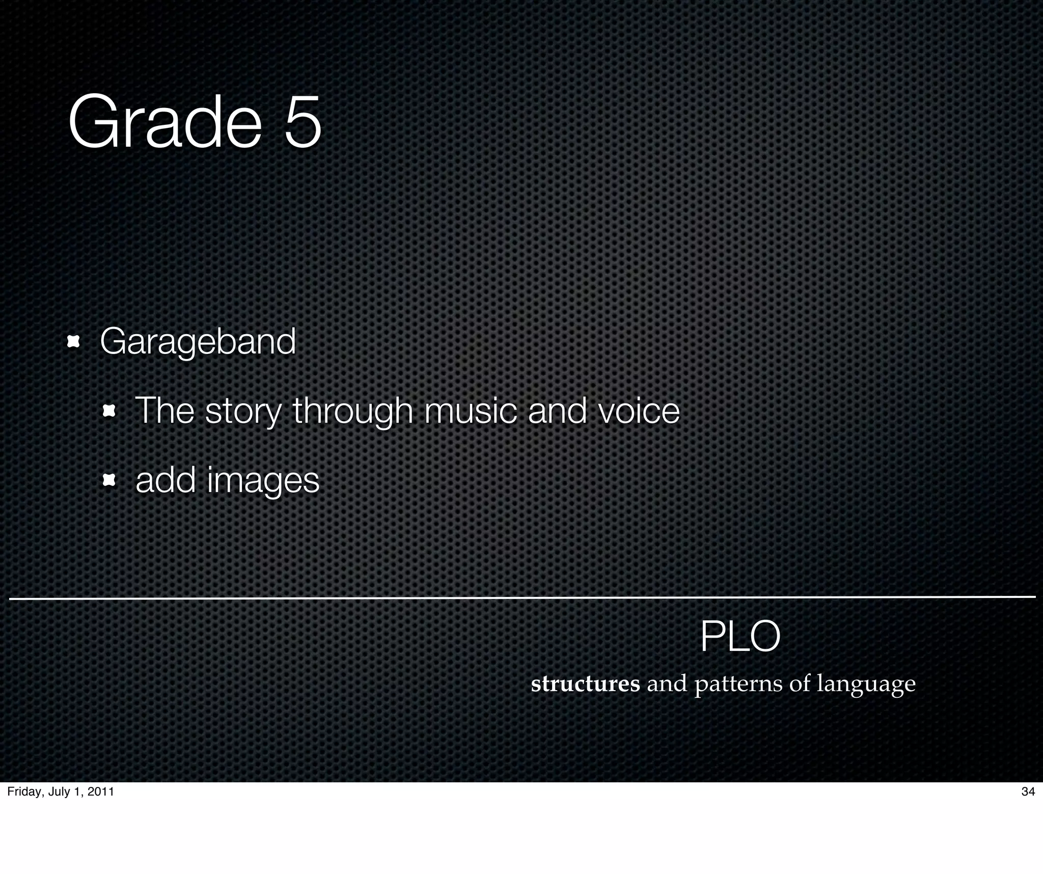 Grade 5

                 Garageband
                       The story through music and voice
                       add images



                                                             PLO
                                              structures and patterns of language



Friday, July 1, 2011                                                                34
 