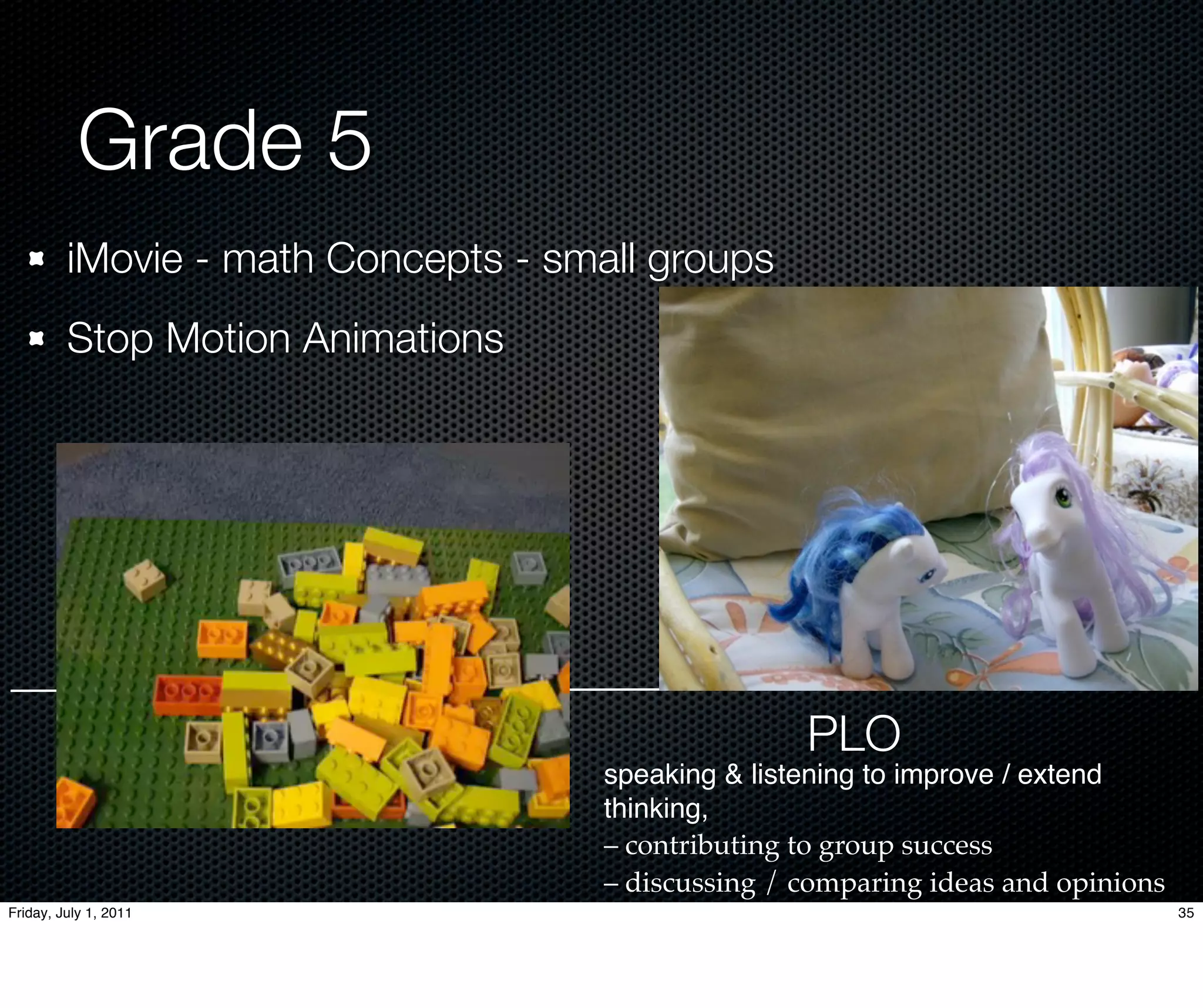 Grade 5
         iMovie - math Concepts - small groups
         Stop Motion Animations




                                                    PLO
                                     speaking & listening to improve / extend
                                     thinking,
                                     – contributing to group success
                                     – discussing / comparing ideas and opinions
Friday, July 1, 2011                                                               35
 