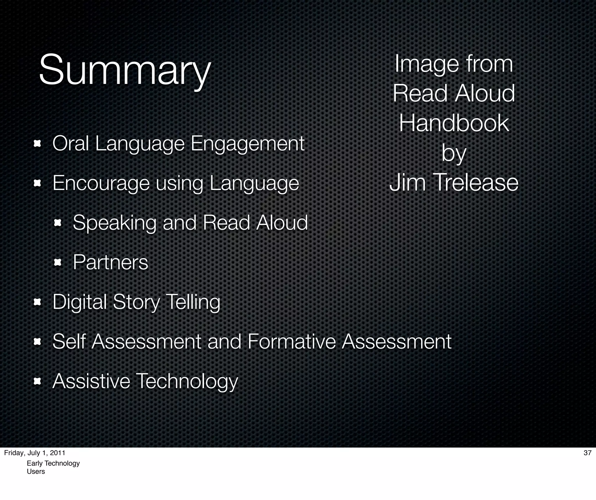 Summary                               Image from
                                                Read Aloud
                                                 Handbook
               Oral Language Engagement              by
               Encourage using Language         Jim Trelease
                     Speaking and Read Aloud
                     Partners
               Digital Story Telling
               Self Assessment and Formative Assessment
               Assistive Technology


Friday, July 1, 2011                                           37
        Early Technology
        Users
 