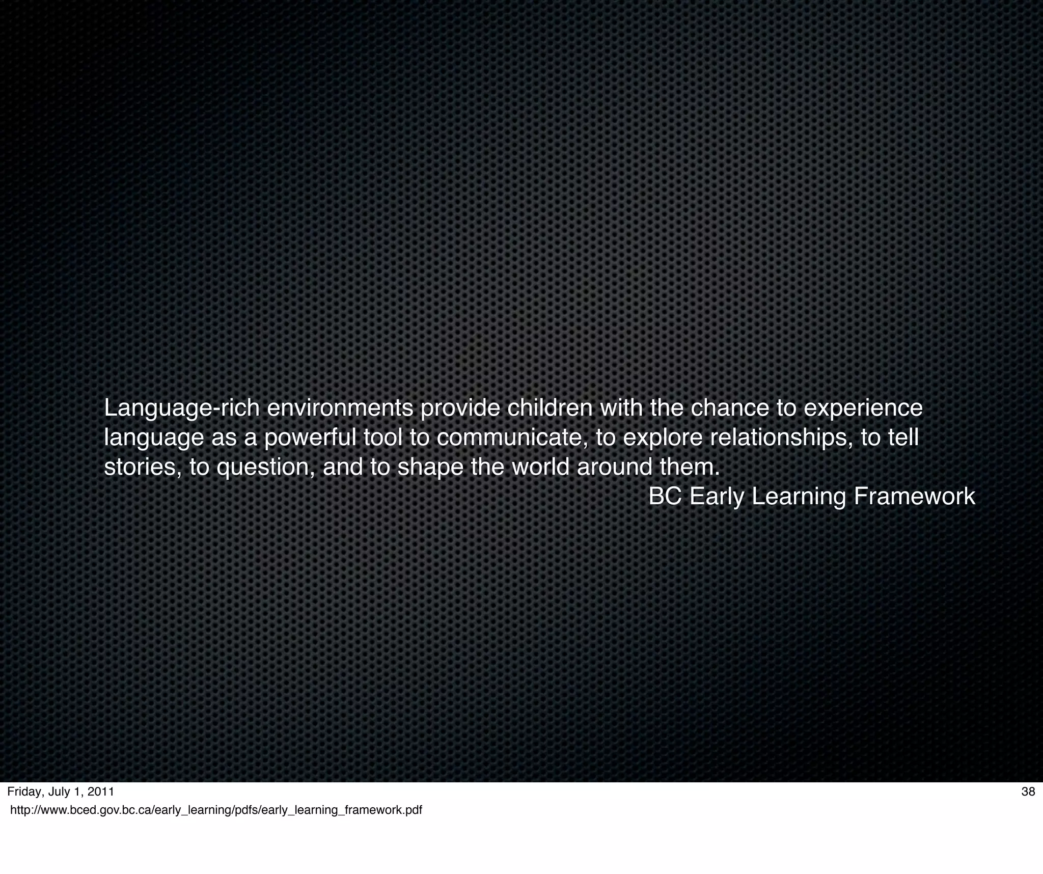Language-rich environments provide children with the chance to experience
                 language as a powerful tool to communicate, to explore relationships, to tell
                 stories, to question, and to shape the world around them.
                                                                    BC Early Learning Framework




Friday, July 1, 2011                                                                              38
http://www.bced.gov.bc.ca/early_learning/pdfs/early_learning_framework.pdf
 