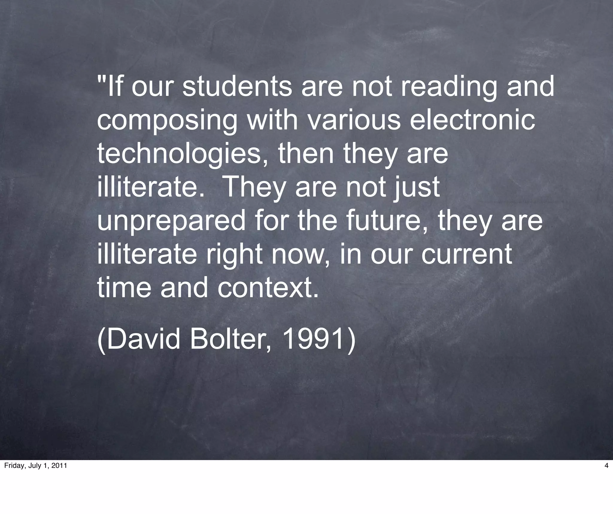 "If our students are not reading and
                       composing with various electronic
                       technologies, then they are
                       illiterate. They are not just
                       unprepared for the future, they are
                       illiterate right now, in our current
                       time and context.
                       (David Bolter, 1991)



Friday, July 1, 2011                                          4
 