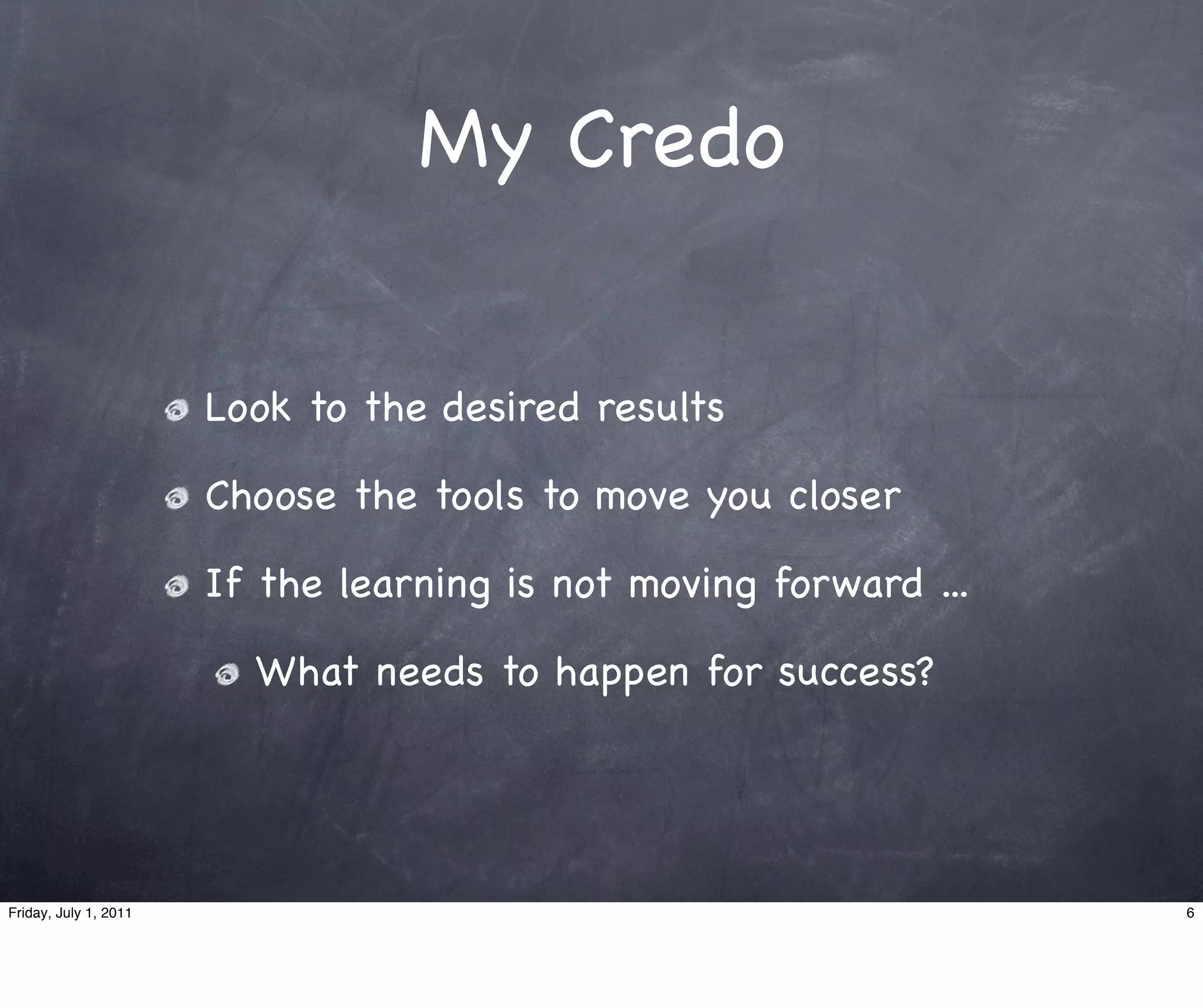 My Credo


                       Look to the desired results

                       Choose the tools to move you closer

                       If the learning is not moving forward ...

                         What needs to happen for success?




Friday, July 1, 2011                                               6
 