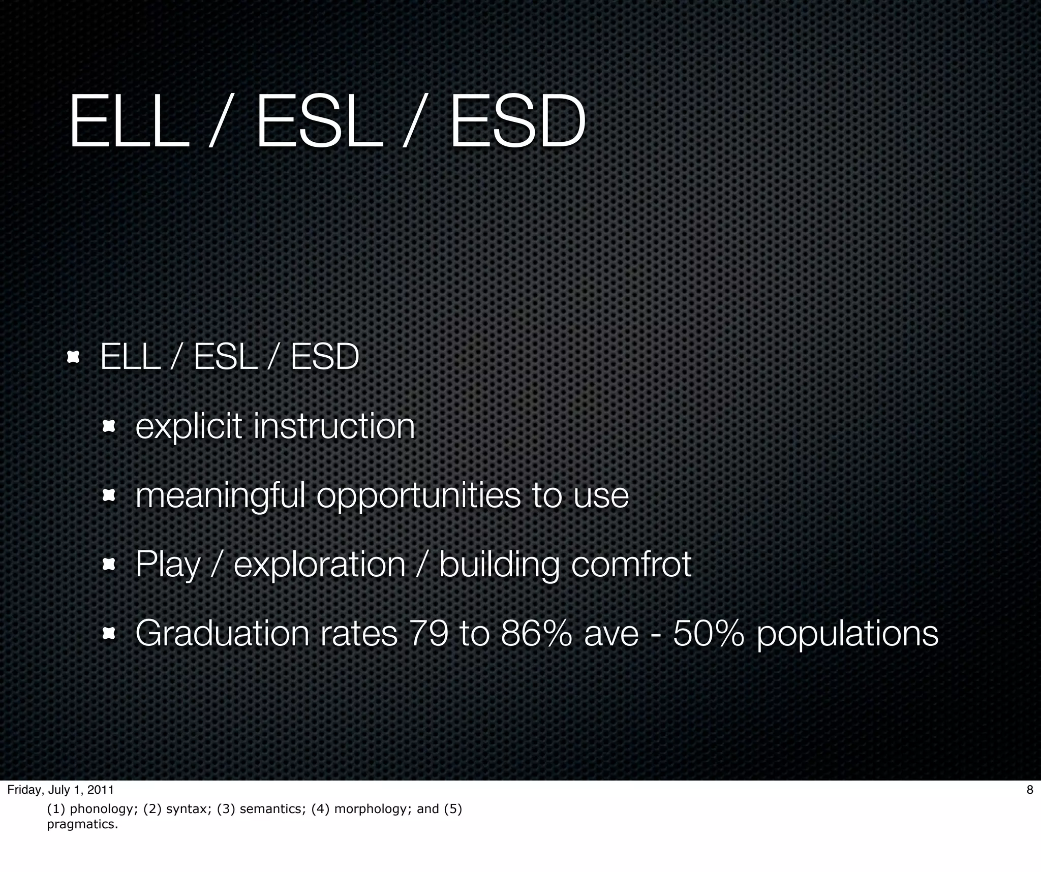 ELL / ESL / ESD


                 ELL / ESL / ESD
                       explicit instruction
                       meaningful opportunities to use
                       Play / exploration / building comfrot
                       Graduation rates 79 to 86% ave - 50% populations



Friday, July 1, 2011                                                       8
       (1) phonology; (2) syntax; (3) semantics; (4) morphology; and (5)
       pragmatics.
 
