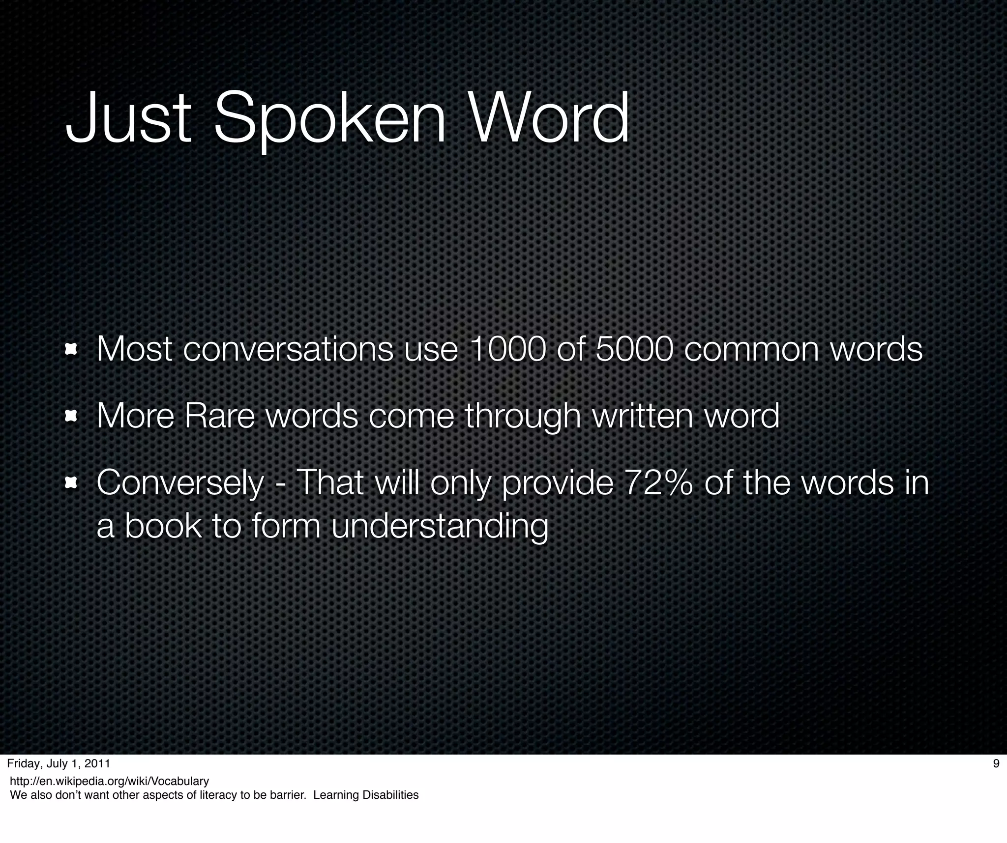 Just Spoken Word


                 Most conversations use 1000 of 5000 common words
                 More Rare words come through written word
                 Conversely - That will only provide 72% of the words in
                 a book to form understanding




Friday, July 1, 2011                                                                9
http://en.wikipedia.org/wiki/Vocabulary
We also donʼt want other aspects of literacy to be barrier. Learning Disabilities
 