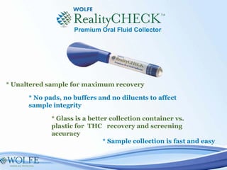 * Sample collection is fast and easy
* No pads, no buffers and no diluents to affect
sample integrity
* Unaltered sample for maximum recovery
* Glass is a better collection container vs.
plastic for THC recovery and screening
accuracy
Premium Oral Fluid Collector
 