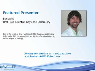 Featured Presenter
Ben Agee
Oral Fluid Scientist, Keystone Laboratory
Ben is the resident Oral Fluid scientist for Keystone Laboratory
in Asheville, NC. He graduated from Western Carolina University
with a degree in Biology.
Contact Ben directly at 1.800.230.2991
or at BennettA@WolfeInc.com
 
