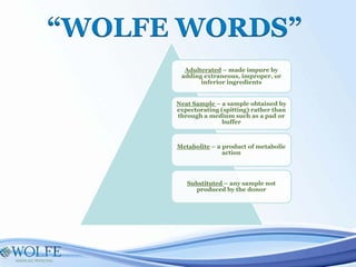 “WOLFE WORDS”
Adulterated – made impure by
adding extraneous, improper, or
inferior ingredients
Neat Sample – a sample obtained by
expectorating (spitting) rather than
through a medium such as a pad or
buffer
Metabolite – a product of metabolic
action
Substituted – any sample not
produced by the donor
 