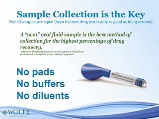 A “neat” oral fluid sample is the best method of
collection for the highest percentage of drug
recovery.
-SAMHSA Proposed Revisions to Mandatory Guidelines
for Federal Workplace Drug Testing Programs
Sample Collection is the Key
Not all samples are equal (even the best drug test is only as good as the specimen)
No buffers
No diluents
No pads
 