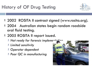 2002  ROSITA II contract signed (www.rosita.org).  2004  Australian states begin random roadside oral fluid testing. 2005 ROSITA II report issued.  Not ready for forensic implementation Limited sensitivity Operator dependent  Poor QC in manufacturing History of OF Drug Testing 