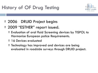 2006  DRUID Project begins 2009 “ESTHER” report issued.  Evaluation of oral fluid Screening devices by TISPOL to Harmonise European police Requirements. 16 Devices evaluated Technology has improved and devices are being evaluated in roadside surveys through DRUID project. History of OF Drug Testing 