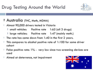 Australia  (THC, Meth, MDMA) Almost 90,000 drivers tested in Victoria small vehicles:  Positive rate  1:65 (all 3 drugs) large vehicles:  Positive rate 1:47 (mainly meth.) The rate has come down from 1:40 in the first 2 years.  This compares to alcohol positive rate of 1:100 for same driver cohort False positive rate: 1% -  very low since two screening devices are used Aimed at deterrence, not impairment Drug Testing Around the World 