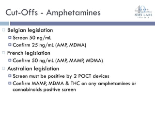 Cut-Offs - Amphetamines Belgian legislation Screen 50 ng/mL Confirm 25 ng/mL (AMP, MDMA) French legislation Confirm 50 ng/mL (AMP, MAMP, MDMA) Australian legislation Screen must be positive by 2 POCT devices Confirm MAMP, MDMA & THC on any amphetamines or cannabinoids positive screen 