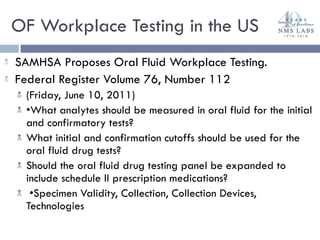 OF Workplace Testing in the US SAMHSA Proposes Oral Fluid Workplace Testing.  Federal Register Volume 76, Number 112  (Friday, June 10, 2011) • What analytes should be measured in oral fluid for the initial and confirmatory tests?  What initial and confirmation cutoffs should be used for the oral fluid drug tests?  Should the oral fluid drug testing panel be expanded to include schedule II prescription medications? • Specimen Validity, Collection, Collection Devices, Technologies 