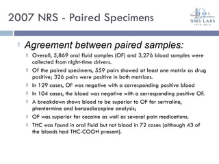 2007 NRS - Paired Specimens Agreement between paired samples: Overall, 5,869 oral fluid samples (OF) and 3,276 blood samples were collected from night-time drivers.  Of the paired specimens, 559 pairs showed at least one matrix as drug positive; 326 pairs were positive in both matrices. In 129 cases, OF was negative with a corresponding positive blood In 104 cases, the blood was negative with a corresponding positive OF.  A breakdown shows blood to be superior to OF for sertraline, phentermine and benzodiazepine analysis;  OF was superior for cocaine as well as several pain medications. THC was found in oral fluid but not blood in 72 cases (although 43 of the bloods had THC-COOH present). 