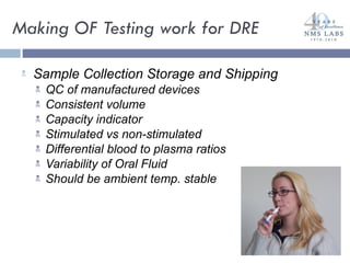 Making OF Testing work for DRE Sample Collection Storage and Shipping QC of manufactured devices Consistent volume Capacity indicator Stimulated vs non-stimulated Differential blood to plasma ratios Variability of Oral Fluid Should be ambient temp. stable 