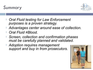 Summary Oral Fluid testing for Law Enforcement purposes is a proven strategy. Advantages center around ease of collection. Oral Fluid ≠Blood. Screen, collection and confirmation phases must be carefully planned and validated. Adoption requires management  support and buy in from prosecutors. 