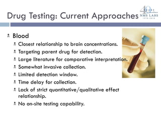 Drug Testing: Current Approaches  Blood Closest relationship to brain concentrations. Targeting parent drug for detection. Large literature for comparative interpretation. Somewhat invasive collection. Limited detection window. Time delay for collection. Lack of strict quantitative/qualitative effect relationship. No on-site testing capability. 