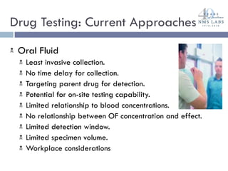 Drug Testing: Current Approaches  Oral Fluid Least invasive collection. No time delay for collection. Targeting parent drug for detection. Potential for on-site testing capability. Limited relationship to blood concentrations. No relationship between OF concentration and effect. Limited detection window. Limited specimen volume. Workplace considerations 
