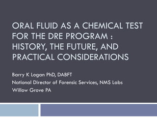 ORAL FLUID AS A CHEMICAL TEST FOR THE DRE PROGRAM : HISTORY, THE FUTURE, AND PRACTICAL CONSIDERATIONS Barry K Logan PhD, DABFT National Director of Forensic Services, NMS Labs Willow Grove PA 