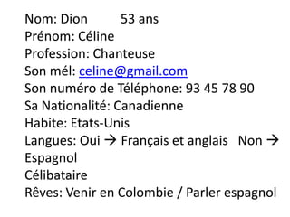 Nom: Dion        53 ans
Prénom: Céline
Profession: Chanteuse
Son mél: celine@gmail.com
Son numéro de Téléphone: 93 45 78 90
Sa Nationalité: Canadienne
Habite: Etats-Unis
Langues: Oui  Français et anglais Non 
Espagnol
Célibataire
Rêves: Venir en Colombie / Parler espagnol
 