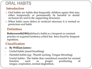 ORAL HABITS
    Introduction
     Oral habits are habits that frequently children aquire that may
      either temporarily or permanently be harmful to dental
      occlusion for and to the supporting structures.
     When habit cause defect in orofacial structure it is termed as
      pernicious oral habit.
      Definition
      Buttersworth(1961):defined a habit as a frequent or constant
      practice or acquired tendency,which has been fixed by frequent
      repetition.
    Classification
(1)    By William James:-
•      Useful habits (nasal breathing)
•      Harmful habits (eg:- Thumb sucking, Tongue thrusting)
       Useful habits:- The habits that considered essential for normal
       function      such      as       proper     positioning      of
       tongue, respiration, normal deglutition.
 