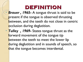 DEFINITION
Brauer , 1965- A tongue thrust is said to be
present if the tongue is observed thrusting
between, and the teeth do not close in centric
occlusion during deglutition.
• Tulley , 1969- States tongue thrust as the
forward movement of the tongue tip
between the teeth to meet the lower lip
during deglutition and in sounds of speech, so
that the tongue becomes interdental.
•

 