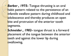 Barber , 1975- Tongue thrusting is an oral
habit pattern related to the persistence of an
infantile swallow pattern during childhood and
adolescence and thereby produces an open
bite and protrusion of the anterior tooth
segments.
• Schneider , 1982- tongue thrust is a forward
placement of the tongue between the anterior
teeth and against the lower lip during
swallowing,
•

 