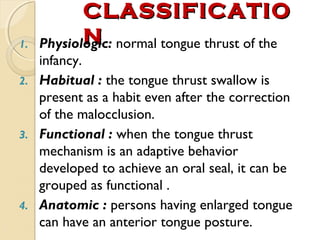 1.

CLASSIFICATIO
N
Physiologic: normal tongue thrust of the

infancy.
2. Habitual : the tongue thrust swallow is
present as a habit even after the correction
of the malocclusion.
3. Functional : when the tongue thrust
mechanism is an adaptive behavior
developed to achieve an oral seal, it can be
grouped as functional .
4. Anatomic : persons having enlarged tongue
can have an anterior tongue posture.

 