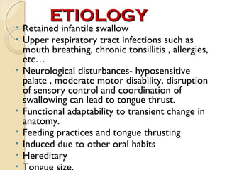 •
•

•

•
•
•
•
•

ETIOLOGY

Retained infantile swallow
Upper respiratory tract infections such as
mouth breathing, chronic tonsillitis , allergies,
etc…
Neurological disturbances- hyposensitive
palate , moderate motor disability, disruption
of sensory control and coordination of
swallowing can lead to tongue thrust.
Functional adaptability to transient change in
anatomy.
Feeding practices and tongue thrusting
Induced due to other oral habits
Hereditary

 