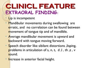 CLINICL FEATURE
EXTRAORAL FINDING:
•
•

•
•

•

Lip is incompetent
Mandibular movements during swallowing are
erratic, and no correlation can be found between
movement of tongue tip and of mandible.
Average mandibular movement is upward and
backward with tongue moving forward.
Speech disorder like sibilant distortions ,lisping,
problems in articulation of s, n, t, d ,l , th ,z , v
sound.
Increase in anterior facial height.

 