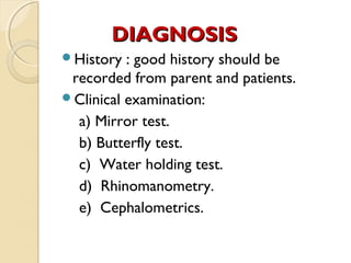 DIAGNOSIS
History

: good history should be
recorded from parent and patients.
Clinical examination:
a) Mirror test.
b) Butterfly test.
c) Water holding test.
d) Rhinomanometry.
e) Cephalometrics.

 
